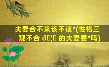 夫妻合不来该不该*
(性格三观不合 🦈 的夫妻要*
吗)